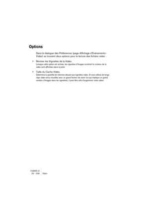 Page 536CUBASE LE26 – 536 Vidéo
Options
Dans le dialogue des Préférences (page Affichage d’Événements– 
Vidéo) se trouvent deux options pour la lecture des fichiers vidéo :
•Montrer les Vignettes de la Vidéo.
Lorsque cette option est activée, les vignettes d’images montrant le contenu de la 
vidéo sont affichées dans la piste.
•Taille du Cache Vidéo.
Détermine la quantité de mémoire allouée aux vignettes vidéo. Si vous utilisez de longs 
clips vidéo et/ou travaillez avec un grand facteur de zoom (ce qui implique...