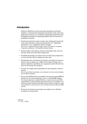 Page 538CUBASE LE27 – 538 ReWire
Introduction
ReWire et ReWire2 sont des protocoles spécifiques permettant 
d’établir un streaming (flux dynamique) de données audio entre deux 
applications tournant sur un ordinateur. Développé conjointement par 
Propellerhead Software et Steinberg, ReWire offre les fonctions et 
possibilités suivantes :
•Streaming de données audio en temps réel, représentant jusqu’à 64 
voies audio distinctes, à pleine bande passante, de “l’application 
synthétiseur” vers “l’application table...