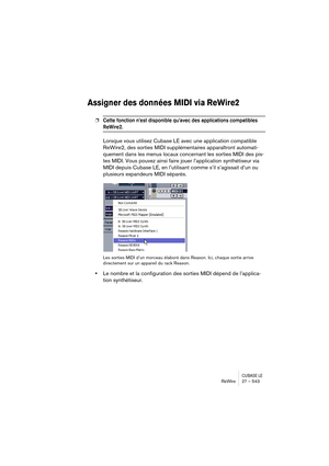 Page 543CUBASE LEReWire 27 – 543
Assigner des données MIDI via ReWire2
❐Cette fonction n’est disponible qu’avec des applications compatibles 
ReWire2.
Lorsque vous utilisez Cubase LE avec une application compatible 
ReWire2, des sorties MIDI supplémentaires apparaîtront automati-
quement dans les menus locaux concernant les sorties MIDI des pis-
tes MIDI. Vous pouvez ainsi faire jouer l’application synthétiseur via 
MIDI depuis Cubase LE, en l’utilisant comme s’il s’agissait d’un ou 
plusieurs expandeurs MIDI...