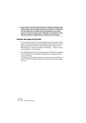 Page 556CUBASE LE28 – 556 Gestion des ﬁchiers
❐Notez qu’aucun de ces formats de fichier ne contient de données audio 
réelles. Comme avec les projets Cubase LE, les fichiers ne contiennent 
que des références aux fichiers audio. Cela signifie que vous devez 
aussi avoir accès aux fichiers audio référencés, pour importer correcte-
ment les morceaux, arrangements ou conteneurs avec de l’audio.
Importer des plages de CD audio
Vous pouvez importer des données audio provenant de plages de CD 
audio, afin de les...