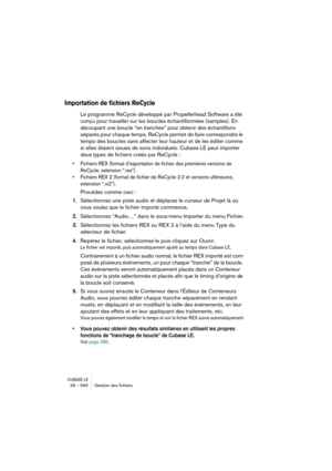 Page 560CUBASE LE28 – 560 Gestion des ﬁchiers
Importation de fichiers ReCycle
Le programme ReCycle développé par Propellerhead Software a été 
conçu pour travailler sur les boucles échantillonnées (samples). En 
découpant une boucle “en tranches” pour obtenir des échantillons 
séparés pour chaque temps, ReCycle permet de faire correspondre le 
tempo des boucles sans affecter leur hauteur et de les éditer comme 
si elles étaient issues de sons individuels. Cubase LE peut importer 
deux types de fichiers créés par...