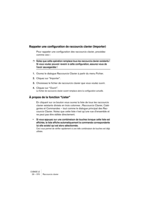 Page 570CUBASE LE29 – 570 Raccourcis clavier
Rappeler une configuration de raccourcis clavier (Importer)
Pour rappeler une configuration des raccourcis clavier, procédez 
comme ceci :
❐Notez que cette opération remplace tous les raccourcis clavier existants ! 
Si vous voulez pouvoir revenir à cette configuration, assurez-vous de 
l’avoir sauvegardée !
1.Ouvrez le dialogue Raccourcis Clavier à partir du menu Fichier.
2.Cliquez sur “Importer”.
3.Choisissez le fichier de raccourcis clavier que vous voulez ouvrir....