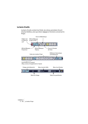 Page 58CUBASE LE3 – 58 La fenêtre Projet
La barre d’outils
La barre d’outils contient les Outils, les icônes permettant d’ouvrir 
d’autres fenêtres, ainsi que divers réglages et fonctions concernant le 
Projet :
Indique que 
le Projet est 
actif
Afficher/Masquer 
l’InspecteurAfficher/Masquer 
la ligne d’infos
Afficher/Masquer 
l’AperçuOuvre la Bibliothèque
Ouvre la Console 
de Voies
Outils de la fenêtre ProjetDéfilement Automatique 
activé/désactivé
Commandes de Transport
(Stop, Lecture, Enregistrement et...