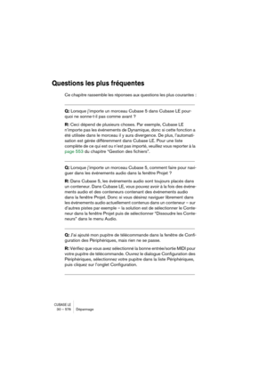 Page 576CUBASE LE30 – 576 Dépannage
Questions les plus fréquentes
Ce chapitre rassemble les réponses aux questions les plus courantes :
__________________________________________________________
Q: Lorsque j’importe un morceau Cubase 5 dans Cubase LE pour-
quoi ne sonne-t-il pas comme avant ?
R: Ceci dépend de plusieurs choses. Par exemple, Cubase LE 
n’importe pas les événements de Dynamique, donc si cette fonction a 
été utilisée dans le morceau il y aura divergence. De plus, l’automati-
sation est gérée...