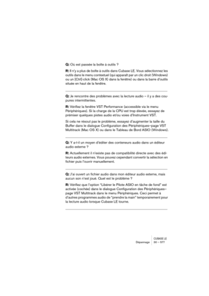 Page 577CUBASE LEDépannage 30 – 577
Q: Où est passée la boîte à outils ?
R: Il n’y a plus de boîte à outils dans Cubase LE. Vous sélectionnez les 
outils dans le menu contextuel (qui apparaît par un clic droit (Windows) 
ou un [Ctrl]-click (Mac OS X) dans la fenêtre) ou dans la barre d’outils 
située en haut de la fenêtre.
__________________________________________________________
Q: Je rencontre des problèmes avec la lecture audio – il y a des cou-
pures intermittentes.
R: Vérifiez la fenêtre VST Performance...