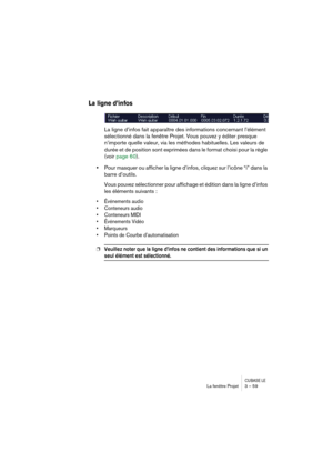 Page 59CUBASE LELa fenêtre Projet 3 – 59
La ligne d’infos
La ligne d’infos fait apparaître des informations concernant l’élément 
sélectionné dans la fenêtre Projet. Vous pouvez y éditer presque 
n’importe quelle valeur, via les méthodes habituelles. Les valeurs de 
durée et de position sont exprimées dans le format choisi pour la règle 
(voir page 60).
•Pour masquer ou afficher la ligne d’infos, cliquez sur l’icône “i” dans la 
barre d’outils.
Vous pouvez sélectionner pour affichage et édition dans la ligne...