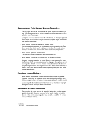 Page 582CUBASE LE31 – 582 Description des menus
Sauvegarder un Projet dans un Nouveau Répertoire…
Cette option permet de sauvegarder le projet dans un nouveau dos-
sier vide. Il existe certaines options supplémentaires qui peuvent être 
utilisées pour l’archivage.
Lorsqu’un nouveau dossier vide a été sélectionné, un dialogue apparaît 
dans lequel vous pouvez changer le nom du projet et régler l’ensemble 
des options suivantes :
•Vous pouvez choisir de réduire les fichiers audio.
Ceci recadrera les fichiers basés...