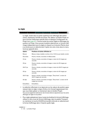 Page 60CUBASE LE3 – 60 La fenêtre Projet
La règle
La règle, située dans la partie supérieure de l’affichage des événe-
ments, représente l’échelle de temps. Par défaut, la fenêtre Projet uti-
lise le format d’affichage spécifié dans le dialogue Configuration du 
Projet (voir page 61), comme toutes les autres règles et affichages de 
position du Projet. Vous pouvez toutefois sélectionner un format d’affi-
chage indépendant pour la règle en cliquant sur le bouton Flèche situé 
à sa droite puis en sélectionnant...