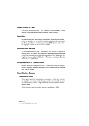 Page 600CUBASE LE31 – 600 Description des menus
Ouvrir Éditeur en Liste
Ceci ouvre l’Éditeur en Liste. Dans cet éditeur, les notes MIDI, contrô-
leurs et autres événements sont présentés dans une liste.
Quantifier
La quantification est une fonction qui déplace automatiquement les 
notes enregistrées en les positionnant sur des valeurs de notes exac-
tes. Ceci quantifie les conteneurs ou notes MIDI sélectionnés selon 
les réglages actuels du menu local Quantifier.
Quantification Itérative
Au lieu de déplacer une...