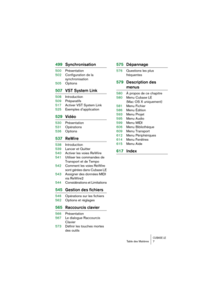 Page 7 
CUBASE LE
 
Table des Matières 7 
499Synchronisation 
500Présentation
502Configuration de la 
synchronisation
505Options 
507VST System Link 
508Introduction
509Préparatifs
517Activer VST System Link
525Exemples d’application 
529Vidéo 
530Présentation
531Opérations
536Options 
537ReWire 
538Introduction
539Lancer et Quitter
540Activer les voies ReWire
541Utiliser les commandes de 
Transport et de Tempo
542Comment les voies ReWire 
sont gérées dans Cubase LE
543Assigner des données MIDI 
via ReWire2...