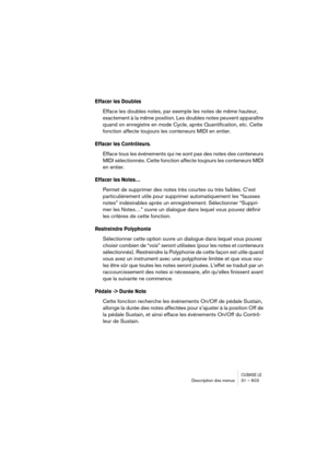 Page 603CUBASE LEDescription des menus 31 – 603
Effacer les Doubles
Efface les doubles notes, par exemple les notes de même hauteur, 
exactement à la même position. Les doubles notes peuvent apparaître 
quand on enregistre en mode Cycle, après Quantification, etc. Cette 
fonction affecte toujours les conteneurs MIDI en entier.
Effacer les Contrôleurs.
Efface tous les événements qui ne sont pas des notes des conteneurs 
MIDI sélectionnés. Cette fonction affecte toujours les conteneurs MIDI 
en entier.
Effacer les...