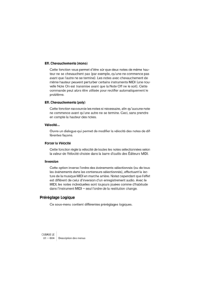 Page 604CUBASE LE31 – 604 Description des menus
Eff. Chevauchements (mono)
Cette fonction vous permet d’être sûr que deux notes de même hau-
teur ne se chevauchent pas (par exemple, qu’une ne commence pas 
avant que l’autre ne se termine). Les notes avec chevauchement de 
même hauteur peuvent perturber certains instruments MIDI (une nou-
velle Note On est transmise avant que la Note Off ne le soit). Cette 
commande peut alors être utilisée pour rectifier automatiquement le 
problème.
Eff. Chevauchements (poly)...