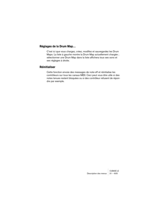 Page 605CUBASE LEDescription des menus 31 – 605
Réglages de la Drum Map…
C’est ici que vous chargez, créez, modifiez et sauvegardez les Drum 
Maps. La liste à gauche montre la Drum Map actuellement chargée ; 
sélectionner une Drum Map dans la liste affichera tous ses sons et 
ses réglages à droite.
Réinitialiser
Cette fonction envoie des messages de note-off et réinitialise les 
contrôleurs sur tous les canaux MIDI. Ceci peut vous être utile si des 
notes tenues restent bloquées ou si des contrôleur refusent de...