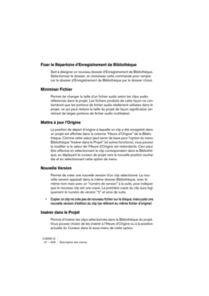 Page 608CUBASE LE31 – 608 Description des menus
Fixer le Répertoire d’Enregistrement de Bibliothèque
Sert à désigner un nouveau dossier d’Enregistrement de Bibliothèque. 
Sélectionnez le dossier, et choisissez cette commande pour rempla-
cer le dossier d’Enregistrement de Bibliothèque par le dossier choisi.
Minimiser Fichier
Permet de changer la taille d’un fichier audio selon les clips audio 
référencés dans le projet. Les fichiers produits de cette façon ne con-
tiendront que les portions de fichier audio...