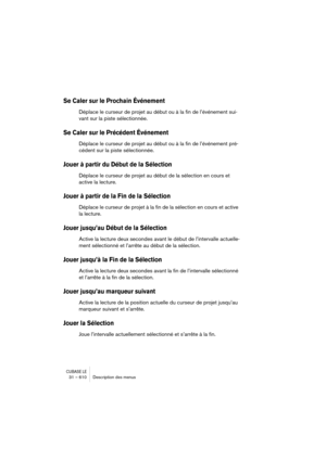 Page 610CUBASE LE31 – 610 Description des menus
Se Caler sur le Prochain Événement
Déplace le curseur de projet au début ou à la fin de l’événement sui-
vant sur la piste sélectionnée.
Se Caler sur le Précédent Événement
Déplace le curseur de projet au début ou à la fin de l’événement pré-
cédent sur la piste sélectionnée.
Jouer à partir du Début de la Sélection
Déplace le curseur de projet au début de la sélection en cours et 
active la lecture.
Jouer à partir de la Fin de la Sélection
Déplace le curseur de...