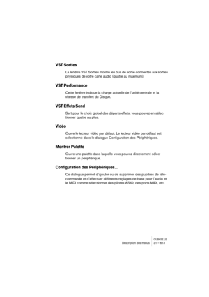 Page 613CUBASE LEDescription des menus 31 – 613
VST Sorties
La fenêtre VST Sorties montre les bus de sortie connectés aux sorties 
physiques de votre carte audio (quatre au maximum).
VST Performance 
Cette fenêtre indique la charge actuelle de l’unité centrale et la 
vitesse de transfert du Disque.
VST Effets Send
Sert pour le choix global des départs effets, vous pouvez en sélec-
tionner quatre au plus.
Vidéo
Ouvre le lecteur vidéo par défaut. Le lecteur vidéo par défaut est 
sélectionné dans le dialogue...