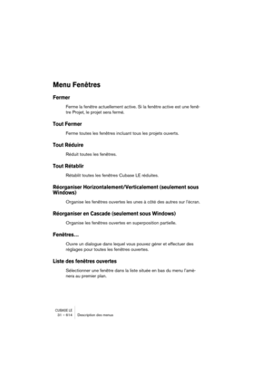 Page 614CUBASE LE31 – 614 Description des menus
Menu Fenêtres
Fermer
Ferme la fenêtre actuellement active. Si la fenêtre active est une fenê-
tre Projet, le projet sera fermé.
Tout Fermer 
Ferme toutes les fenêtres incluant tous les projets ouverts.
Tout Réduire
Réduit toutes les fenêtres.
Tout Rétablir 
Rétablit toutes les fenêtres Cubase LE réduites.
Réorganiser Horizontalement/Verticalement (seulement sous 
Windows)
Organise les fenêtres ouvertes les unes à côté des autres sur l’écran.
Réorganiser en Cascade...
