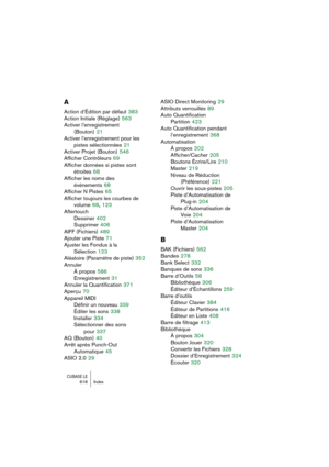 Page 618CUBASE LE618 Index
A
Action d’Édition par défaut 383
Action Initiale (Réglage)
 563
Activer l’enregistrement 
(Bouton)
 21
Activer l’enregistrement pour les 
pistes sélectionnées
 21
Activer Projet (Bouton)
 546
Afficher Contrôleurs
 69
Afficher données si pistes sont 
étroites
 68
Afficher les noms des 
événements
 68
Afficher N Pistes
 65
Afficher toujours les courbes de 
volume
 68, 123
Aftertouch
Dessiner
 402
Supprimer
 406
AIFF (Fichiers)
 489
Ajouter une Piste
 71
Ajuster les Fondus à la...