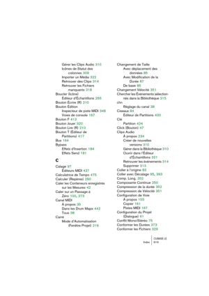 Page 619CUBASE LEIndex 619
Gérer les Clips Audio 310
Icônes de Statut des 
colonnes
 309
Importer un Média
 322
Retrouver des Clips
 314
Retrouver les Fichiers 
manquants
 318
Boucler (Icône)
Éditeur d’Échantillons
 265
Bouton Écrire (R)
 210
Bouton Édition
Inspecteur de piste MIDI
 348
Voies de console
 167
Bouton F
 413
Bouton Jouer
 320
Bouton Lire (R)
 210
Bouton T (Éditeur de 
Partitions)
 417
Bus
 164
Bypass
Effets d’Insertion
 184
Effets Send
 181
C
Calage 97
Éditeurs MIDI
 437
Calculatrice de Tempo
 475...