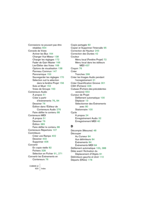 Page 620CUBASE LE620 Index
Connexions ne pouvant pas être 
rétablies
 554
Console de Voies
Activer les Bus
 164
Changer Vue Mixeur
 138
Charger les réglages
 172
Fader de Gain Master
 166
Lier/Délier des Voies
 168
Options de visualisation
 138
Panneau Commun
 147
Panoramique
 153
Sauvegarder les réglages
 170
Sélection suit la sélection 
dans la fenêtre Projet
 156
Solo et Muet
 152
Voies de Groupe
 163
Conteneurs Audio
À propos
 51
Créer à partir 
d’événements
 76, 84
Dessiner
 76
Édition dans l’Éditeur de...
