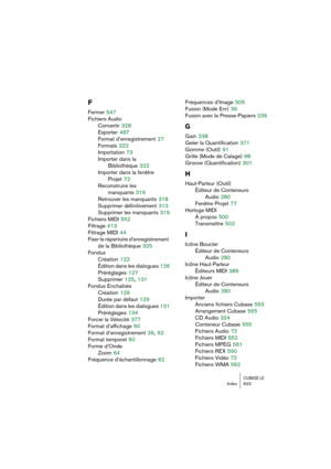Page 623CUBASE LEIndex 623
F
Fermer 547
Fichiers Audio
Convertir
 328
Exporter
 487
Format d’enregistrement
 27
Formats
 322
Importation
 73
Importer dans la 
Bibliothèque
 322
Importer dans la fenêtre 
Projet
 72
Reconstruire les 
manquants
 319
Retrouver les manquants
 318
Supprimer définitivement
 313
Supprimer les manquants
 319
Fichiers MIDI
 552
Filtrage
 413
Filtrage MIDI
 44
Fixer le répertoire d’enregistrement 
de la Bibliothèque
 325
Fondus
Création
 122
Édition dans les dialogues
 126
Préréglages...
