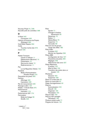 Page 626CUBASE LE626 Index
Nouveau Projet 61, 546
Nouvelle piste de contrôleur
 398
O
O-Note 440
Conversion
 445
Options d’Ouverture de Projets 
(Dialogue)
 564
Outil Éditer Repère
 294
Outils
Touches mortes des
 573
Ouvrir
 546
P
Palette Transport
Cacher et afficher
 11
Déplacement (Boutons)
 14
Présentation
 10
Raccourcis clavier
 12
Redimensionner
 11
Pan
Loi de Répartition Stéréo
 154
Parabole
Mode d’Automatisation 
(Fenêtre Projet)
 216
Paramètres de pistes
 350
Partition
Affichage
 420
Impression
 436
Pas...