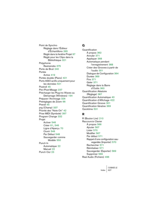 Page 627CUBASE LEIndex 627
Point de Synchro
Réglage dans l’Éditeur 
d’Échantillons
 265
Réglé dans la fenêtre Projet
 97
Réglé pour les Clips dans la 
Bibliothèque
 321
Polyphonie
Restreindre
 375
Porte de Bruit
 240
Portée
Active
 419
Portée double (Piano)
 421
Ports ASIO actifs uniquement pour 
les données
 521
Postroll
 45
Pré-/Post-Mixage
 237
Précharger les Plug-ins Waves au 
Démarrage (Windows)
 194
Préparer l’Archivage
 326
Préréglages de Zoom
 66
Preroll
 45
prg (Champ)
 337
Priorité des “Note On”
 42...