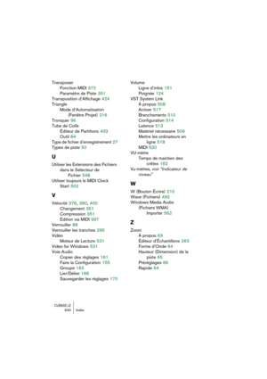 Page 630CUBASE LE630 Index
Transposer
Fonction MIDI
 372
Paramètre de Piste
 351
Transposition d’Affichage
 424
Triangle
Mode d’Automatisation 
(Fenêtre Projet)
 216
Tronquer
 96
Tube de Colle
Éditeur de Partitions
 433
Outil
 84
Type de fichier d’enregistrement
 27
Types de piste
 50
U
Utiliser les Extensions des Fichiers 
dans le Sélecteur de 
Fichier
 548
Utiliser toujours le MIDI Clock 
Start
 502
V
Vélocité 376, 390, 400
Changement
 351
Compression
 351
Édition via MIDI
 397
Verrouiller
 88
Verrouiller les...
