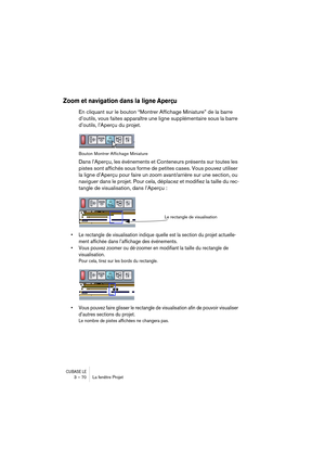 Page 70CUBASE LE3 – 70 La fenêtre Projet
Zoom et navigation dans la ligne Aperçu
En cliquant sur le bouton “Montrer Affichage Miniature” de la barre 
d’outils, vous faites apparaître une ligne supplémentaire sous la barre 
d’outils, l’Aperçu du projet.
Bouton Montrer Affichage Miniature
Dans l’Aperçu, les événements et Conteneurs présents sur toutes les 
pistes sont affichés sous forme de petites cases. Vous pouvez utiliser 
la ligne d’Aperçu pour faire un zoom avant/arrière sur une section, ou 
naviguer dans...