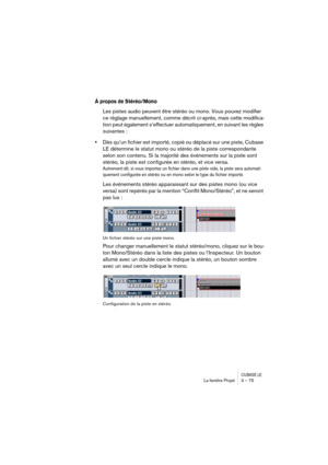 Page 75CUBASE LELa fenêtre Projet 3 – 75
À propos de Stéréo/Mono
Les pistes audio peuvent être stéréo ou mono. Vous pouvez modifier 
ce réglage manuellement, comme décrit ci-après, mais cette modifica-
tion peut également s’effectuer automatiquement, en suivant les règles 
suivantes :
•Dès qu’un fichier est importé, copié ou déplacé sur une piste, Cubase 
LE détermine le statut mono ou stéréo de la piste correspondante 
selon son contenu. Si la majorité des événements sur la piste sont 
stéréo, la piste est...