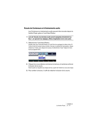 Page 77CUBASE LELa fenêtre Projet 3 – 77
Écoute de Conteneurs et d’événements audio
Les Conteneurs et événements audio peuvent être écoutés depuis la 
fenêtre Projet, grâce à l’outil Haut-Parleur.
❐Lors de l’écoute, les données audio seront assignées directement au 
Bus 1, en ignorant les réglages, effets et égalisation de la voie audio.
1.Sélectionnez l’outil Haut-Parleur.
Veuillez noter que l’outil Haut-Parleur et l’outil Scrub se partagent la même icône. Si 
l’icône d’outil se trouvant la plus à droite n’est...