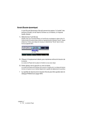 Page 78CUBASE LE3 – 78 La fenêtre Projet
Scrub (Écoute dynamique)
L’outil Écoute Dynamique (Scrub) permet de repérer “à l’oreille” des 
portions d’audio, en les lisant à l’envers ou à l’endroit, à n’importe 
quelle vitesse :
1.Sélectionnez l’outil Scrub.
Veuillez noter que l’outil Haut-Parleur et l’outil Scrub se partagent la même icône. Si 
l’icône d’outil se trouvant la plus à droite ne représente pas le symbole “Scrub”, cliquez 
d’abord sur l’icône, puis cliquez de nouveau et sélectionnez “Scrub” dans le...