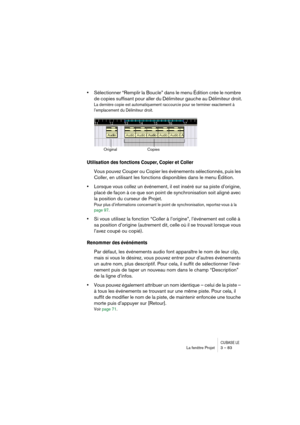 Page 83CUBASE LELa fenêtre Projet 3 – 83
•Sélectionner “Remplir la Boucle” dans le menu Édition crée le nombre 
de copies suffisant pour aller du Délimiteur gauche au Délimiteur droit.
La dernière copie est automatiquement raccourcie pour se terminer exactement à 
l’emplacement du Délimiteur droit. 
Utilisation des fonctions Couper, Copier et Coller
Vous pouvez Couper ou Copier les événements sélectionnés, puis les 
Coller, en utilisant les fonctions disponibles dans le menu Édition.
•Lorsque vous collez un...