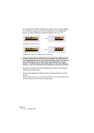 Page 86CUBASE LE3 – 86 La fenêtre Projet
Le changement de taille s’effectue en cliquant puis en faisant glisser 
le coin inférieur gauche ou droit de l’événement. Si le Calage est 
activé, sa valeur détermine la durée résultante (voir page 97).
Changement de taille de base
Changement de taille avec déplacement des données
❐Lorsque l’événement est sélectionné, des poignées de redimensionne-
ment apparaissent dans les coins inférieurs gauche et droit. Vous pouvez 
aussi redimensionner de la même façon des...