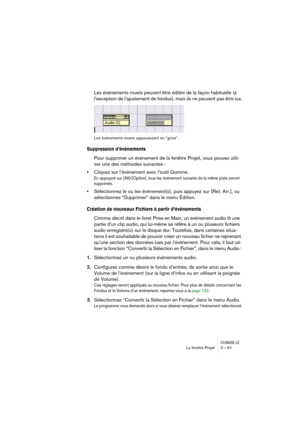 Page 91CUBASE LELa fenêtre Projet 3 – 91
Les événements muets peuvent être édités de la façon habituelle (à 
l’exception de l’ajustement de fondus), mais ils ne peuvent pas être lus.
Les événements muets apparaissent en “grisé”.
Suppression d’événements
Pour supprimer un événement de la fenêtre Projet, vous pouvez utili-
ser une des méthodes suivantes :
•Cliquez sur l’événement avec l’outil Gomme.
En appuyant sur [Alt]/[Option], tous les événement suivants de la même piste seront 
supprimés. 
•Sélectionnez le...