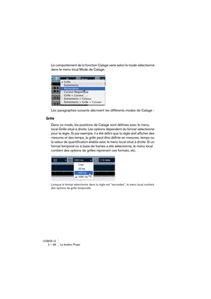 Page 98CUBASE LE3 – 98 La fenêtre Projet
Le comportement de la fonction Calage varie selon le mode sélectionné 
dans le menu local Mode de Calage.
Les paragraphes suivants décrivent les différents modes de Calage :
Grille
Dans ce mode, les positions de Calage sont définies avec le menu 
local Grille situé à droite. Les options dépendent du format sélectionné 
pour la règle. Si par exemple, il a été défini que la règle doit afficher des 
mesures et des temps, la grille peut être définie en mesures, temps ou 
la...