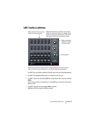 Page 5 
Les Instruments VST inclus CUBASE LE
5 
LM-7 boîte à rythmes
 
La LM-7 est une boîte à rythmes 24 bits, dont voici les caractéristiques :  
•  
La LM-7 est polyphonique avec un maximum de 12 voix.  
•  
La LM-7 reçoit les données MIDI en mode Omni (sur tous les canaux 
MIDI).
 
Vous n’avez pas besoin de sélectionner un canal MIDI pour envoyer des informations 
MIDI à la LM-7.
 
•  
La LM-7 répond aux messages MIDI suivants : 
MIDI Note On/Off (la vélocité contrôle le volume).
Faders Volume et Tune (un...