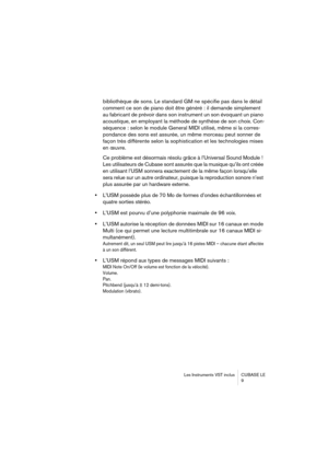 Page 9 
Les Instruments VST inclus CUBASE LE
9 
bibliothèque de sons. Le standard GM ne spécifie pas dans le détail 
comment ce son de piano doit être généré : il demande simplement 
au fabricant de prévoir dans son instrument un son évoquant un piano 
acoustique, en employant la méthode de synthèse de son choix. Con-
séquence : selon le module General MIDI utilisé, même si la corres-
pondance des sons est assurée, un même morceau peut sonner de 
façon très différente selon la sophistication et les...