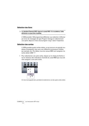 Page 10 
CUBASE LE Les Instruments VST inclus
 10 
Sélection des Sons
 
❐
 
Le standard General MIDI réserve le canal MIDI 10 à la batterie. Cette 
 
attribution ne peut être modifiée.
 
L’USM possède 128 programmes différents. Leur sélection s’effectue 
par envoi de messages de type Program Change en sélectionnant 
une option depuis le menu local program (“prg:”) dans l’inspecteur. 
Sélection des sorties
 
L’USM possède quatre sorties stéréo, ce qui procure une grande sou-
plesse d’assignation des sons vers...