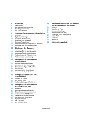 Page 44
Inhaltsverzeichnis
5Einleitung
6Willkommen
6Die Handbücher und die Hilfe
7Die Programmversionen
7Die Tastaturbefehle
8Systemanforderungen und Installation
9Einleitung
9Systemanforderungen
10Installieren der Hardware
11Installieren von Cubase LE
11Software-Registrierung
12Defragmentieren der Festplatte (nur Windows)
12Installieren von zusätzlichem Content
13Einrichten des Systems
14Vorbereitungen für Audioaufnahmen
18Vorbereitungen für MIDI-Aufnahmen
20Anschließen eines Synchronisierers
20Vorbereitungen...