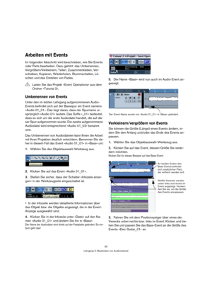 Page 3333
Lehrgang 2: Bearbeiten von Audiomaterial
Arbeiten mit Events
Im folgenden Abschnitt wird beschrieben, wie Sie Events 
oder Parts bearbeiten. Dazu gehört: das Umbenennen, 
Vergrößern/Verkleinern, Teilen, Zusammenkleben, Ver-
schieben, Kopieren, Wiederholen, Stummschalten, Lö-
schen und das Erstellen von Fades.
Umbenennen von Events
Unter den im letzten Lehrgang aufgenommenen Audio-
Events befindet sich auf der Bassspur ein Event namens 
»Audio 01_01«. Das liegt daran, dass der Spurname ur-
sprünglich...