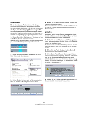 Page 4040
Lehrgang 2: Bearbeiten von Audiomaterial
Normalisieren
Mit der Normalisieren-Funktion können Sie den ge-
wünschten Maximalpegel für Audiomaterial einstellen. 
Normalerweise ist das 0 oder -1 dB, d. h. der höchstmögli-
che Pegel, ohne dass Clipping (Übersteuerung) auftritt. 
Normalerweise wird die Normalisieren-Funktion verwen-
det, um den Pegel von Audiomaterial anzuheben, das mit 
einem zu niedrigen Eingangspegel aufgenommen wurde.
1.Klicken Sie mit dem Objektauswahl-Werkzeug auf das 
Audio-Event,...