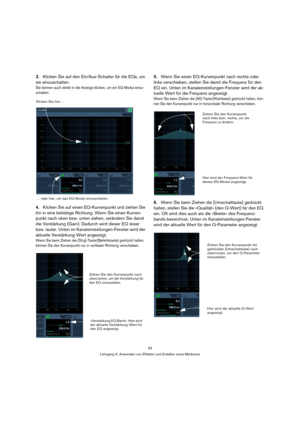 Page 5353
Lehrgang 4: Anwenden von Effekten und Erstellen eines Mixdowns
3.Klicken Sie auf den Ein/Aus-Schalter für die EQs, um 
sie einzuschalten.
Sie können auch direkt in die Anzeige klicken, um ein EQ-Modul einzu-
schalten.
4.Klicken Sie auf einen EQ-Kurvenpunkt und ziehen Sie 
ihn in eine beliebige Richtung. Wenn Sie einen Kurven-
punkt nach oben bzw. unten ziehen, verändern Sie damit 
die Verstärkung (Gain). Dadurch wird dieser EQ leiser 
bzw. lauter. Unten im Kanaleinstellungen-Fenster wird der 
aktuelle...
