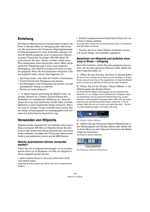 Page 138138
Hitpoints und Slices
Einleitung
Die Hitpoint-Berechnung ist eine besondere Funktion, die 
Ihnen im Sample-Editor zur Verfügung steht. Mit ihr kön-
nen Sie automatisch die Transienten (Signalspitzenpegel 
im Einschwingbereich) in einer Audiodatei auffinden und 
eine Art Markierungspunkt, einen so genannten Hitpoint, 
an jedem Transienten hinzufügen. Mit Hilfe dieser Hit-
points können Sie dann »Slices« erstellen, wobei jedes 
Slice idealerweise einem Sound bzw. einem »Beat« (einer 
plötzlichen...