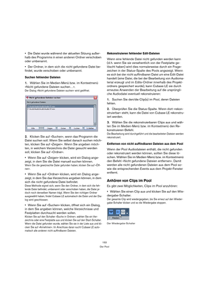 Page 153153
Der Pool
Die Datei wurde während der aktuellen Sitzung außer-
halb des Programms in einen anderen Ordner verschoben 
oder umbenannt.
Der Ordner, in dem sich die nicht gefundene Datei be-
findet, wurde verschoben oder umbenannt.
Suchen fehlender Dateien
1.Wählen Sie im Medien-Menü bzw. im Kontextmenü 
»Nicht gefundene Dateien suchen…«.
Der Dialog »Nicht gefundene Dateien suchen« wird geöffnet. 
2.Klicken Sie auf »Suchen«, wenn das Programm die 
Datei suchen soll. Wenn Sie selbst danach suchen möch-...