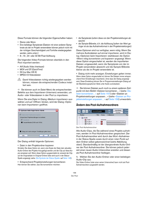 Page 155155
Der Pool
Diese Formate können die folgenden Eigenschaften haben:
 Stereo oder Mono
 Eine beliebige Samplerate (Dateien mit einer anderen Samp-
lerate als der im Projekt verwendeten können jedoch nicht mit 
der richtigen Geschwindigkeit und Tonhöhe wiedergegeben 
werden, siehe unten.)
 8-, 16-, 24- oder 32-Bit-Float-Auflösung
Die folgenden Video-Formate können ebenfalls in den 
Pool importiert werden:
 AVI (Audio Video Interleave)
 MOV und QT (QuickTime)
 DV (nur Mac OS X) 
 MPEG1/2-Videodateien
ÖSie...