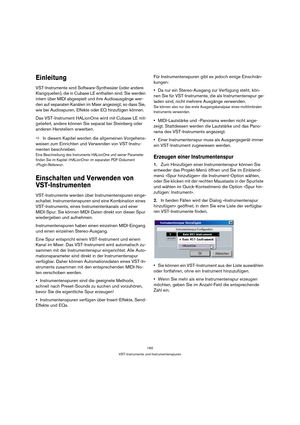 Page 160160
VST-Instrumente und Instrumentenspuren
Einleitung
VST-Instrumente sind Software-Synthesizer (oder andere 
Klangquellen), die in Cubase LE enthalten sind. Sie werden 
intern über MIDI abgespielt und ihre Audioausgänge wer-
den auf separaten Kanälen im Mixer angezeigt, so dass Sie, 
wie bei Audiospuren, Effekte oder EQ hinzufügen können.
Das VST-Instrument HALionOne wird mit Cubase LE mit-
geliefert, andere können Sie separat bei Steinberg oder 
anderen Herstellern erwerben. 
ÖIn diesem Kapitel werden...