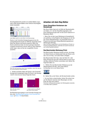 Page 191191
Die MIDI-Editoren
Anschlagstärkewerte werden als vertikale Balken ange-
zeigt, wobei längere Balken einen höheren Anschlagstär-
kewert darstellen.
Jeder Balken gehört zu einer Note in der Notenanzeige.
Events in der Controller-Anzeige (ausgenommen An-
schlagstärkewerte) werden als »Blöcke« dargestellt, deren 
Höhe den Werten der Events entspricht. Wenn Sie 
Events aufnehmen (oder mit einem geringen Quantisie-
rungswert einzeichnen), können diese so dicht nebenein-
ander liegen, dass sie fast wie...