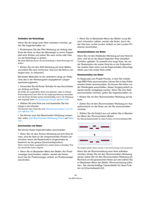 Page 197197
Die MIDI-Editoren
Verändern der Notenlänge
Wenn Sie die Länge einer Note verändern möchten, ge-
hen Sie folgendermaßen vor:
Positionieren Sie das Pfeil-Werkzeug am Anfang oder 
Ende der Note, so dass der Mauszeiger zu einem Doppel-
pfeil wird. Klicken und ziehen Sie nach rechts oder links, 
um die Notenlänge zu ändern.
Mit dieser Methode können Sie die Notenlänge in beide Richtungen ver-
ändern.
Klicken Sie mit dem Stift-Werkzeug auf einen Balken 
und ziehen Sie nach rechts bzw. links (um die Note zu...