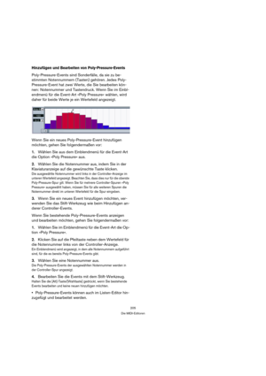 Page 205205
Die MIDI-Editoren
Hinzufügen und Bearbeiten von Poly-Pressure-Events
Poly-Pressure-Events sind Sonderfälle, da sie zu be-
stimmten Notennummern (Tasten) gehören. Jedes Poly-
Pressure-Event hat zwei Werte, die Sie bearbeiten kön-
nen: Notennummer und Tastendruck. Wenn Sie im Einbl-
endmenü für die Event-Art »Poly Pressure« wählen, wird 
daher für beide Werte je ein Wertefeld angezeigt.
Wenn Sie ein neues Poly-Pressure-Event hinzufügen 
möchten, gehen Sie folgendermaßen vor:
1.Wählen Sie aus dem...